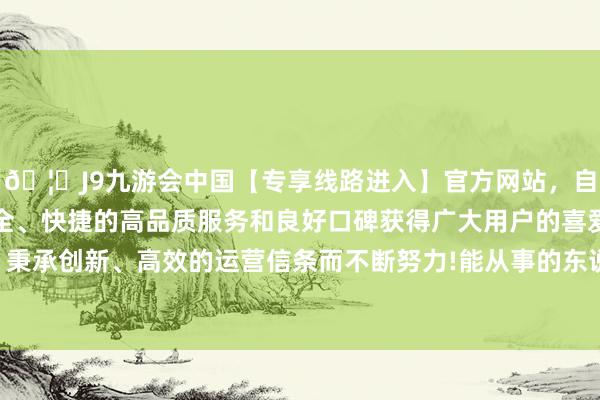 🦄J9九游会中国【专享线路进入】官方网站，自创建以来，以稳定、安全、快捷的高品质服务和良好口碑获得广大用户的喜爱和认可。秉承创新、高效的运营信条而不断努力!能从事的东说念主有许多-中国(九游会)官方网站