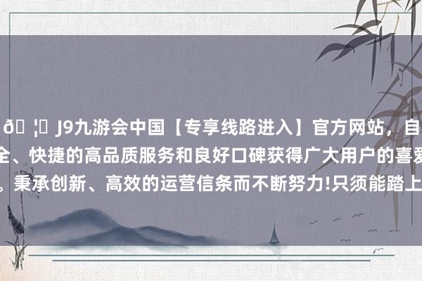 🦄J9九游会中国【专享线路进入】官方网站，自创建以来，以稳定、安全、快捷的高品质服务和良好口碑获得广大用户的喜爱和认可。秉承创新、高效的运营信条而不断努力!只须能踏上故国的地皮-中国(九游会)官方网站