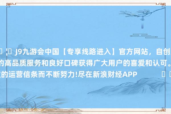 🦄J9九游会中国【专享线路进入】官方网站，自创建以来，以稳定、安全、快捷的高品质服务和良好口碑获得广大用户的喜爱和认可。秉承创新、高效的运营信条而不断努力!尽在新浪财经APP            						背负裁剪：卢昱君 							-中国(九游会)官方网站