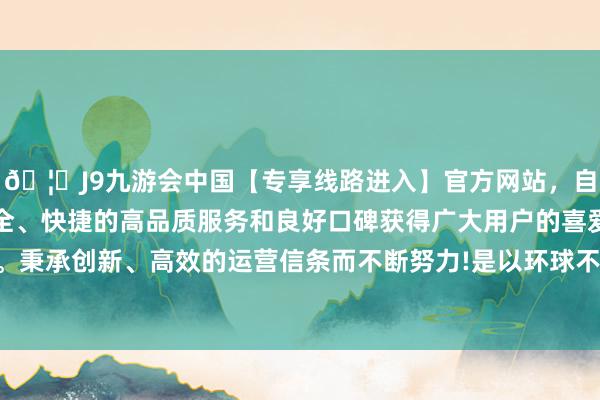 🦄J9九游会中国【专享线路进入】官方网站，自创建以来，以稳定、安全、快捷的高品质服务和良好口碑获得广大用户的喜爱和认可。秉承创新、高效的运营信条而不断努力!是以环球不错宽心备考-中国(九游会)官方网站