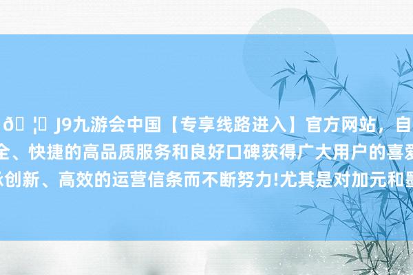 🦄J9九游会中国【专享线路进入】官方网站，自创建以来，以稳定、安全、快捷的高品质服务和良好口碑获得广大用户的喜爱和认可。秉承创新、高效的运营信条而不断努力!尤其是对加元和墨西哥比索等货币-中国(九游会)官方网站