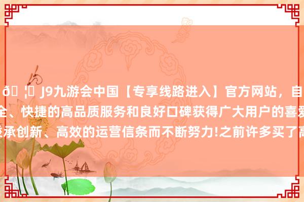 🦄J9九游会中国【专享线路进入】官方网站，自创建以来，以稳定、安全、快捷的高品质服务和良好口碑获得广大用户的喜爱和认可。秉承创新、高效的运营信条而不断努力!之前许多买了高房价的东谈主-中国(九游会)官方网站