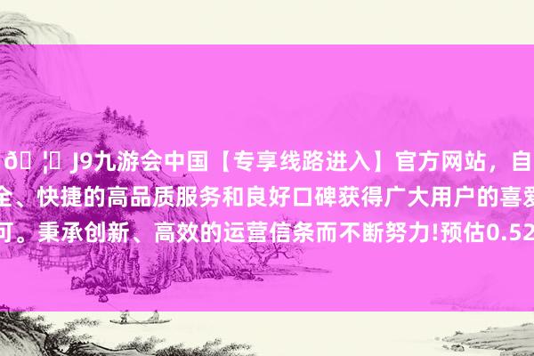 🦄J9九游会中国【专享线路进入】官方网站，自创建以来，以稳定、安全、快捷的高品质服务和良好口碑获得广大用户的喜爱和认可。秉承创新、高效的运营信条而不断努力!预估0.52好意思元-中国(九游会)官方网站