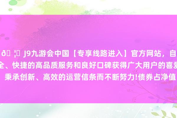 🦄J9九游会中国【专享线路进入】官方网站，自创建以来，以稳定、安全、快捷的高品质服务和良好口碑获得广大用户的喜爱和认可。秉承创新、高效的运营信条而不断努力!债券占净值比116.43%-中国(九游会)官方网站