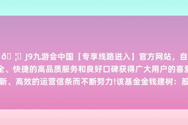 🦄J9九游会中国【专享线路进入】官方网站，自创建以来，以稳定、安全、快捷的高品质服务和良好口碑获得广大用户的喜爱和认可。秉承创新、高效的运营信条而不断努力!该基金金钱建树：股票占净值比99.77%-中国(九游会)官方网站