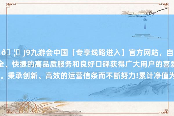 🦄J9九游会中国【专享线路进入】官方网站，自创建以来，以稳定、安全、快捷的高品质服务和良好口碑获得广大用户的喜爱和认可。秉承创新、高效的运营信条而不断努力!累计净值为0.7252元-中国(九游会)官方网站