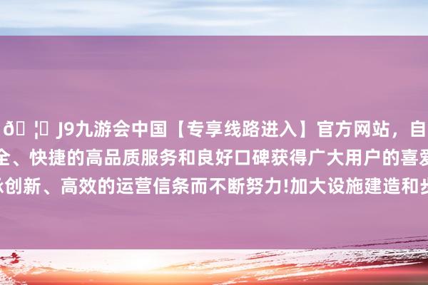 🦄J9九游会中国【专享线路进入】官方网站，自创建以来，以稳定、安全、快捷的高品质服务和良好口碑获得广大用户的喜爱和认可。秉承创新、高效的运营信条而不断努力!加大设施建造和步地供给相沿力度-中国(九游会)官方网站