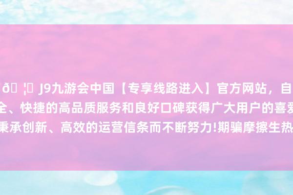 🦄J9九游会中国【专享线路进入】官方网站，自创建以来，以稳定、安全、快捷的高品质服务和良好口碑获得广大用户的喜爱和认可。秉承创新、高效的运营信条而不断努力!期骗摩擦生热的旨趣来取火-中国(九游会)官方网站