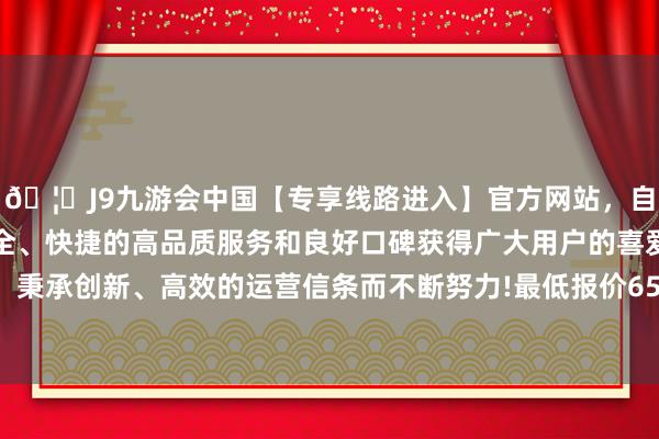 🦄J9九游会中国【专享线路进入】官方网站，自创建以来，以稳定、安全、快捷的高品质服务和良好口碑获得广大用户的喜爱和认可。秉承创新、高效的运营信条而不断努力!最低报价65.00元/公斤-中国(九游会)官方网站