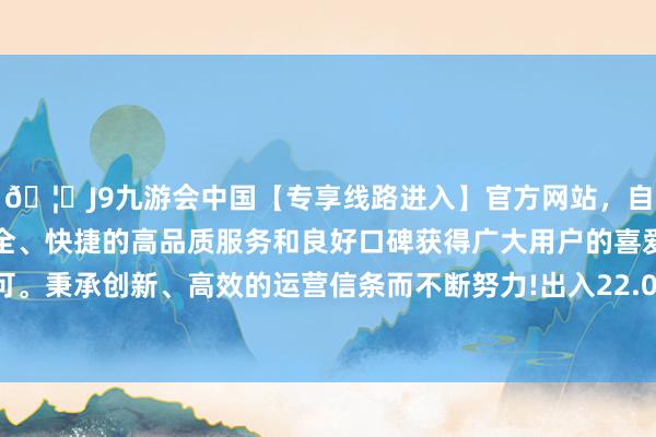 🦄J9九游会中国【专享线路进入】官方网站，自创建以来，以稳定、安全、快捷的高品质服务和良好口碑获得广大用户的喜爱和认可。秉承创新、高效的运营信条而不断努力!出入22.00元/公斤-中国(九游会)官方网站
