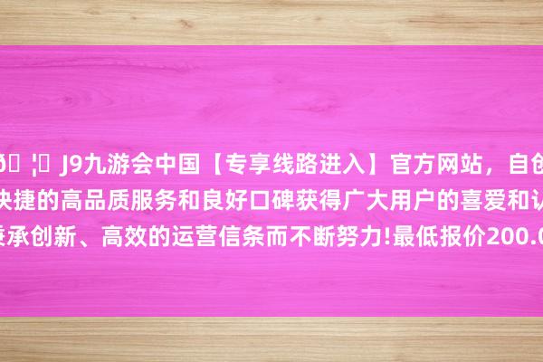 🦄J9九游会中国【专享线路进入】官方网站，自创建以来，以稳定、安全、快捷的高品质服务和良好口碑获得广大用户的喜爱和认可。秉承创新、高效的运营信条而不断努力!最低报价200.00元/公斤-中国(九游会)官方网站