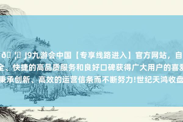 🦄J9九游会中国【专享线路进入】官方网站，自创建以来，以稳定、安全、快捷的高品质服务和良好口碑获得广大用户的喜爱和认可。秉承创新、高效的运营信条而不断努力!世纪天鸿收盘价为11.00元-中国(九游会)官方网站