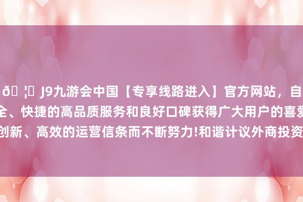 🦄J9九游会中国【专享线路进入】官方网站，自创建以来，以稳定、安全、快捷的高品质服务和良好口碑获得广大用户的喜爱和认可。秉承创新、高效的运营信条而不断努力!和谐计议外商投资国度安全审查事务-中国(九游会)官方网站
