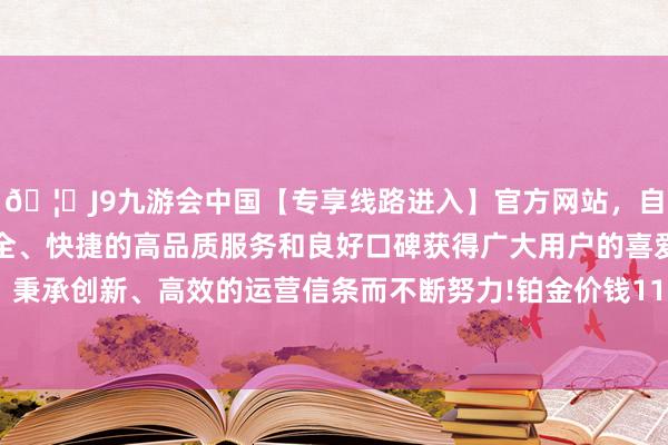🦄J9九游会中国【专享线路进入】官方网站，自创建以来，以稳定、安全、快捷的高品质服务和良好口碑获得广大用户的喜爱和认可。秉承创新、高效的运营信条而不断努力!铂金价钱11500港币/两-中国(九游会)官方网站
