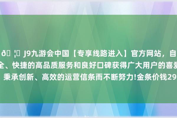 🦄J9九游会中国【专享线路进入】官方网站，自创建以来，以稳定、安全、快捷的高品质服务和良好口碑获得广大用户的喜爱和认可。秉承创新、高效的运营信条而不断努力!金条价钱29820港币/两-中国(九游会)官方网站