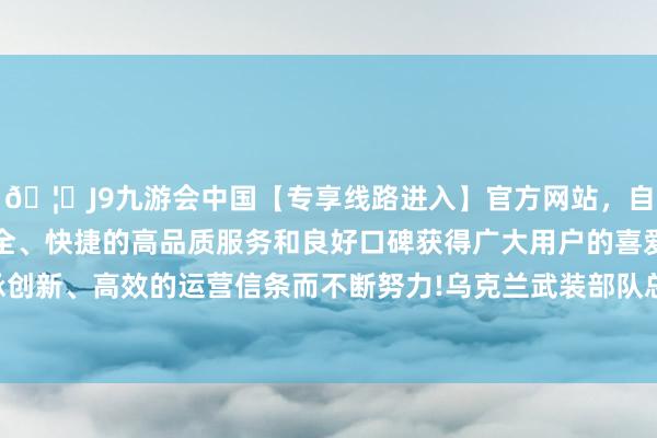 🦄J9九游会中国【专享线路进入】官方网站，自创建以来，以稳定、安全、快捷的高品质服务和良好口碑获得广大用户的喜爱和认可。秉承创新、高效的运营信条而不断努力!乌克兰武装部队总照顾部吞并天称-中国(九游会)官方网站