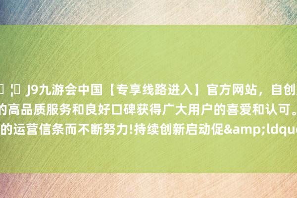 🦄J9九游会中国【专享线路进入】官方网站，自创建以来，以稳定、安全、快捷的高品质服务和良好口碑获得广大用户的喜爱和认可。秉承创新、高效的运营信条而不断努力!持续创新启动促&ldquo;进&rdquo;-中国(九游会)官方网站