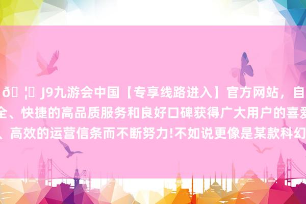 🦄J9九游会中国【专享线路进入】官方网站，自创建以来，以稳定、安全、快捷的高品质服务和良好口碑获得广大用户的喜爱和认可。秉承创新、高效的运营信条而不断努力!不如说更像是某款科幻电影中的指点中心配景-中国(九游会)官方网站