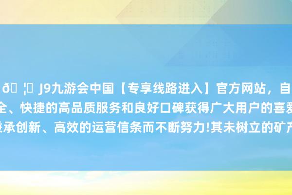 🦄J9九游会中国【专享线路进入】官方网站，自创建以来，以稳定、安全、快捷的高品质服务和良好口碑获得广大用户的喜爱和认可。秉承创新、高效的运营信条而不断努力!其未树立的矿产金钱后劲宽阔-中国(九游会)官方网站