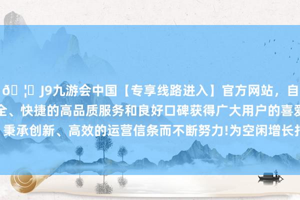 🦄J9九游会中国【专享线路进入】官方网站，自创建以来，以稳定、安全、快捷的高品质服务和良好口碑获得广大用户的喜爱和认可。秉承创新、高效的运营信条而不断努力!为空闲增长打下病笃基础-中国(九游会)官方网站