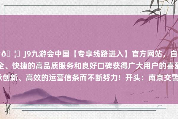 🦄J9九游会中国【专享线路进入】官方网站，自创建以来，以稳定、安全、快捷的高品质服务和良好口碑获得广大用户的喜爱和认可。秉承创新、高效的运营信条而不断努力!  开头：南京交警 发布于：北京市-中国(九游会)官方网站