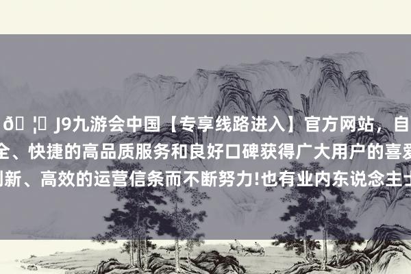 🦄J9九游会中国【专享线路进入】官方网站，自创建以来，以稳定、安全、快捷的高品质服务和良好口碑获得广大用户的喜爱和认可。秉承创新、高效的运营信条而不断努力!也有业内东说念主士对财联社记者示意-中国(九游会)官方网站
