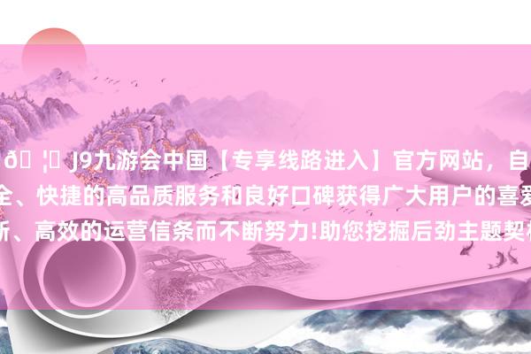 🦄J9九游会中国【专享线路进入】官方网站，自创建以来，以稳定、安全、快捷的高品质服务和良好口碑获得广大用户的喜爱和认可。秉承创新、高效的运营信条而不断努力!助您挖掘后劲主题契机！		11月11日上昼-中国(九游会)官方网站