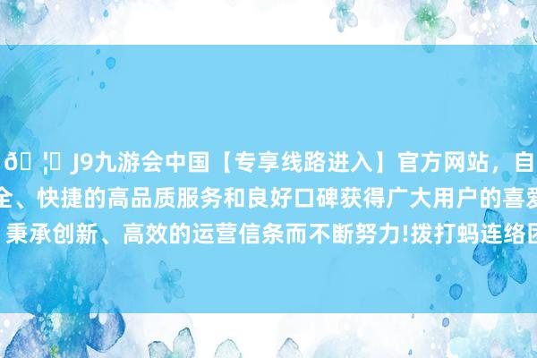 🦄J9九游会中国【专享线路进入】官方网站，自创建以来，以稳定、安全、快捷的高品质服务和良好口碑获得广大用户的喜爱和认可。秉承创新、高效的运营信条而不断努力!拨打蚂连络团客服热线时-中国(九游会)官方网站