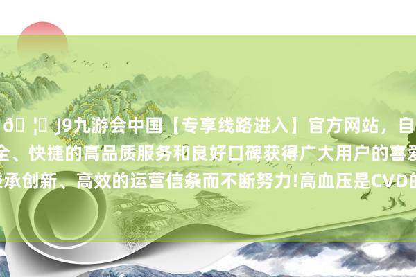 🦄J9九游会中国【专享线路进入】官方网站，自创建以来，以稳定、安全、快捷的高品质服务和良好口碑获得广大用户的喜爱和认可。秉承创新、高效的运营信条而不断努力!高血压是CVD的主要危机因素-中国(九游会)官方网站