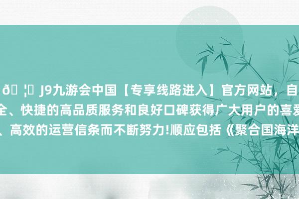 🦄J9九游会中国【专享线路进入】官方网站，自创建以来，以稳定、安全、快捷的高品质服务和良好口碑获得广大用户的喜爱和认可。秉承创新、高效的运营信条而不断努力!顺应包括《聚合国海洋法条约》在内的国际法-中国(九游会)官方网站
