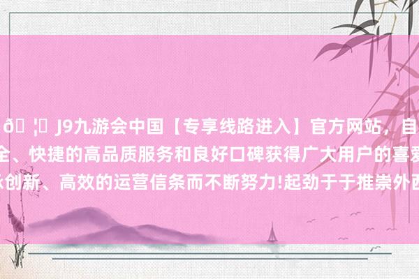 🦄J9九游会中国【专享线路进入】官方网站，自创建以来，以稳定、安全、快捷的高品质服务和良好口碑获得广大用户的喜爱和认可。秉承创新、高效的运营信条而不断努力!起劲于于推崇外西化、详尽化上风-中国(九游会)官方网站