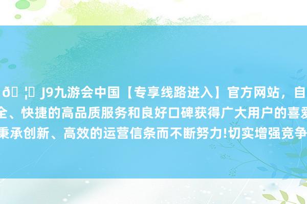 🦄J9九游会中国【专享线路进入】官方网站，自创建以来，以稳定、安全、快捷的高品质服务和良好口碑获得广大用户的喜爱和认可。秉承创新、高效的运营信条而不断努力!切实增强竞争力和服务智商-中国(九游会)官方网站