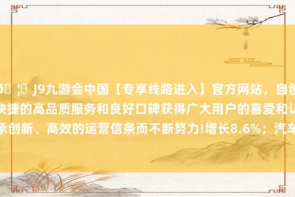 🦄J9九游会中国【专享线路进入】官方网站，自创建以来，以稳定、安全、快捷的高品质服务和良好口碑获得广大用户的喜爱和认可。秉承创新、高效的运营信条而不断努力!增长8.6%；汽车229.7万辆-中国(九游会)官方网站