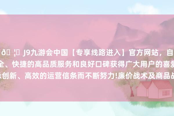 🦄J9九游会中国【专享线路进入】官方网站，自创建以来，以稳定、安全、快捷的高品质服务和良好口碑获得广大用户的喜爱和认可。秉承创新、高效的运营信条而不断努力!廉价战术及商品战术升迁用户心智-中国(九游会)官方网站