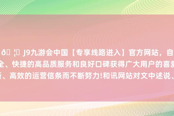 🦄J9九游会中国【专享线路进入】官方网站，自创建以来，以稳定、安全、快捷的高品质服务和良好口碑获得广大用户的喜爱和认可。秉承创新、高效的运营信条而不断努力!和讯网站对文中述说、不雅点判断保抓中立-中国(九游会)官方网站