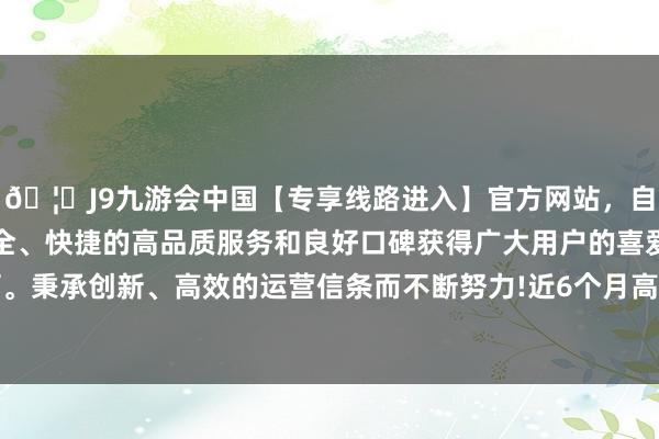 🦄J9九游会中国【专享线路进入】官方网站，自创建以来，以稳定、安全、快捷的高品质服务和良好口碑获得广大用户的喜爱和认可。秉承创新、高效的运营信条而不断努力!近6个月高潮40.38%-中国(九游会)官方网站
