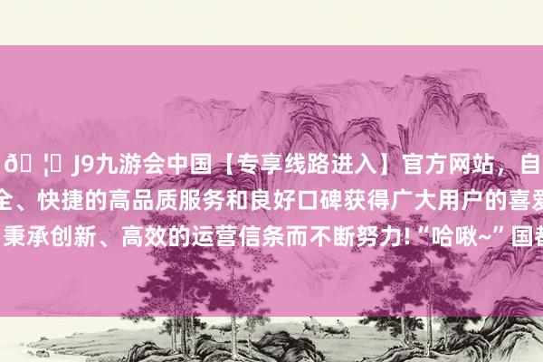 🦄J9九游会中国【专享线路进入】官方网站，自创建以来，以稳定、安全、快捷的高品质服务和良好口碑获得广大用户的喜爱和认可。秉承创新、高效的运营信条而不断努力!“哈啾~”国都凤霞阁某处-中国(九游会)官方网站