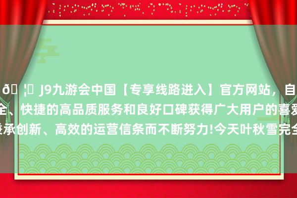 🦄J9九游会中国【专享线路进入】官方网站，自创建以来，以稳定、安全、快捷的高品质服务和良好口碑获得广大用户的喜爱和认可。秉承创新、高效的运营信条而不断努力!今天叶秋雪完全会出事！因为-中国(九游会)官方网站
