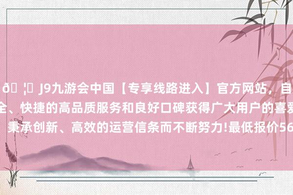 🦄J9九游会中国【专享线路进入】官方网站，自创建以来，以稳定、安全、快捷的高品质服务和良好口碑获得广大用户的喜爱和认可。秉承创新、高效的运营信条而不断努力!最低报价56.00元/公斤-中国(九游会)官方网站
