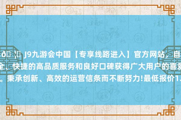 🦄J9九游会中国【专享线路进入】官方网站,自创建以来,以稳定、安全、快捷的高品质服务和良好口碑获得广大用户的喜爱和认可。秉承创新、高效的运营信条而不断努力!最低报价1.57元/公斤-中国(九游会)官方网站