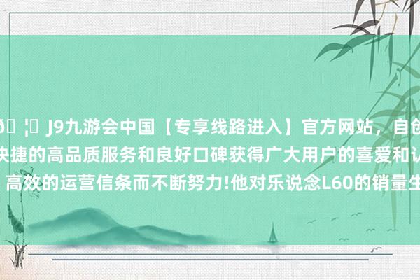 🦄J9九游会中国【专享线路进入】官方网站，自创建以来，以稳定、安全、快捷的高品质服务和良好口碑获得广大用户的喜爱和认可。秉承创新、高效的运营信条而不断努力!他对乐说念L60的销量生机是特出Model Y-中国(九游会)官方网站