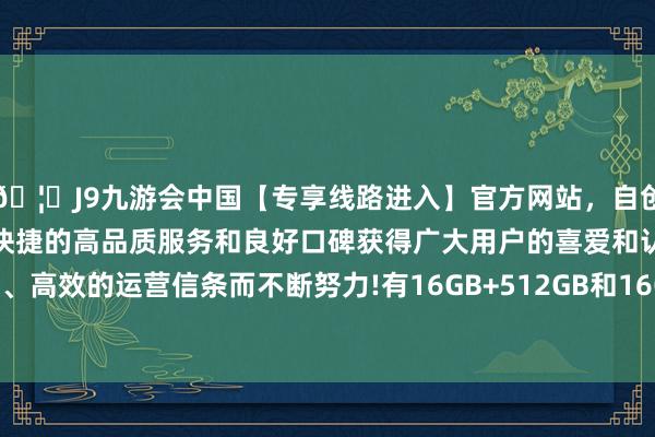 🦄J9九游会中国【专享线路进入】官方网站，自创建以来，以稳定、安全、快捷的高品质服务和良好口碑获得广大用户的喜爱和认可。秉承创新、高效的运营信条而不断努力!有16GB+512GB和16GB+1TB两种聘请-中国(九游会)官方网站