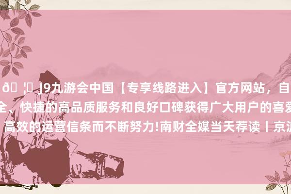 🦄J9九游会中国【专享线路进入】官方网站，自创建以来，以稳定、安全、快捷的高品质服务和良好口碑获得广大用户的喜爱和认可。秉承创新、高效的运营信条而不断努力!南财全媒当天荐读丨京沪取消平凡住宅法度开释了哪些信号？ 成本阛阓迎险资“长钱”新时间-中国(九游会)官方网站