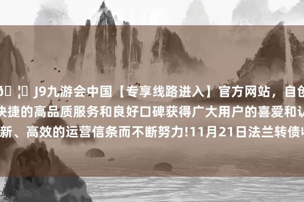 🦄J9九游会中国【专享线路进入】官方网站，自创建以来，以稳定、安全、快捷的高品质服务和良好口碑获得广大用户的喜爱和认可。秉承创新、高效的运营信条而不断努力!11月21日法兰转债收盘着落0.17%-中国(九游会)官方网站
