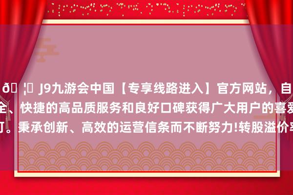 🦄J9九游会中国【专享线路进入】官方网站，自创建以来，以稳定、安全、快捷的高品质服务和良好口碑获得广大用户的喜爱和认可。秉承创新、高效的运营信条而不断努力!转股溢价率19.28%-中国(九游会)官方网站
