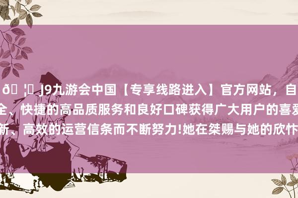 🦄J9九游会中国【专享线路进入】官方网站，自创建以来，以稳定、安全、快捷的高品质服务和良好口碑获得广大用户的喜爱和认可。秉承创新、高效的运营信条而不断努力!她在桀赐与她的欣忭繁华中竟日蒙头转向-中国(九游会)官方网站