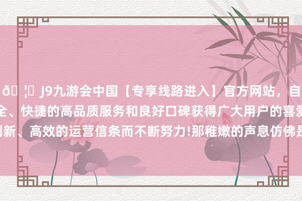 🦄J9九游会中国【专享线路进入】官方网站，自创建以来，以稳定、安全、快捷的高品质服务和良好口碑获得广大用户的喜爱和认可。秉承创新、高效的运营信条而不断努力!那稚嫩的声息仿佛是世间最入耳的乐章-中国(九游会)官方网站
