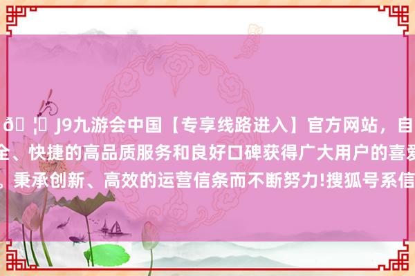 🦄J9九游会中国【专享线路进入】官方网站，自创建以来，以稳定、安全、快捷的高品质服务和良好口碑获得广大用户的喜爱和认可。秉承创新、高效的运营信条而不断努力!搜狐号系信息发布平台-中国(九游会)官方网站