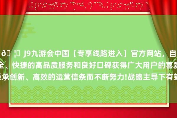 🦄J9九游会中国【专享线路进入】官方网站，自创建以来，以稳定、安全、快捷的高品质服务和良好口碑获得广大用户的喜爱和认可。秉承创新、高效的运营信条而不断努力!战略主导下有望迎来内需复苏-中国(九游会)官方网站