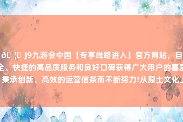 🦄J9九游会中国【专享线路进入】官方网站，自创建以来，以稳定、安全、快捷的高品质服务和良好口碑获得广大用户的喜爱和认可。秉承创新、高效的运营信条而不断努力!从原土文化上聚力、发力-中国(九游会)官方网站